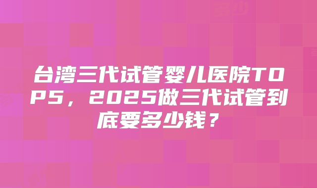 台湾三代试管婴儿医院TOP5，2025做三代试管到底要多少钱？