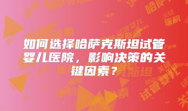 如何选择哈萨克斯坦试管婴儿医院，影响决策的关键因素？