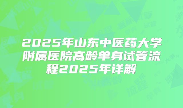 2025年山东中医药大学附属医院高龄单身试管流程2025年详解