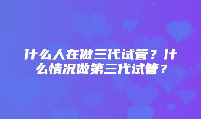 什么人在做三代试管？什么情况做第三代试管？