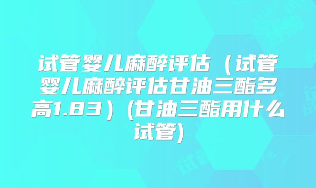 试管婴儿麻醉评估（试管婴儿麻醉评估甘油三酯多高1.83）(甘油三酯用什么试管)