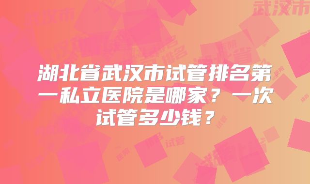 湖北省武汉市试管排名第一私立医院是哪家?一次试管多少钱?
