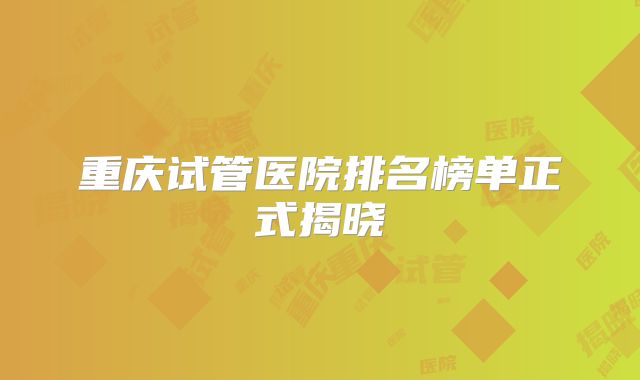 重庆试管医院排名榜单正式揭晓