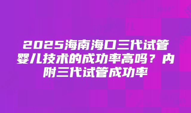 2025海南海口三代试管婴儿技术的成功率高吗？内附三代试管成功率