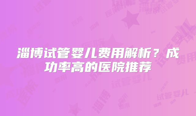 淄博试管婴儿费用解析？成功率高的医院推荐