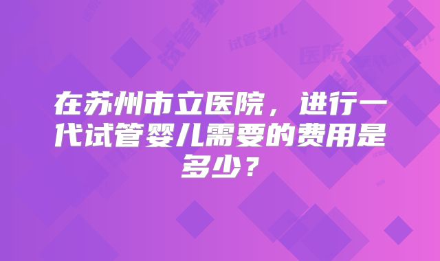 在苏州市立医院，进行一代试管婴儿需要的费用是多少？