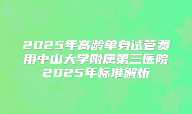 2025年高龄单身试管费用中山大学附属第三医院2025年标准解析