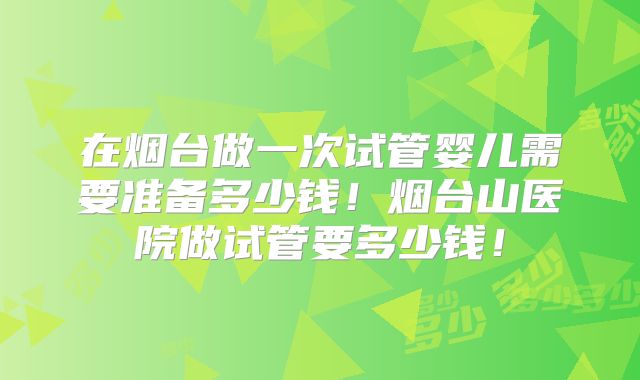在烟台做一次试管婴儿需要准备多少钱！烟台山医院做试管要多少钱！