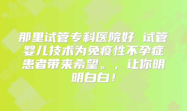 那里试管专科医院好 试管婴儿技术为免疫性不孕症患者带来希望。，让你明明白白！