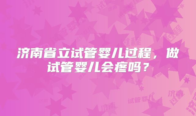 济南省立试管婴儿过程，做试管婴儿会疼吗？