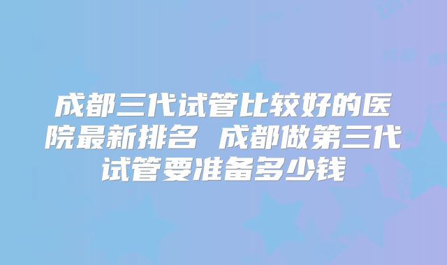 成都三代试管比较好的医院最新排名 成都做第三代试管要准备多少钱
