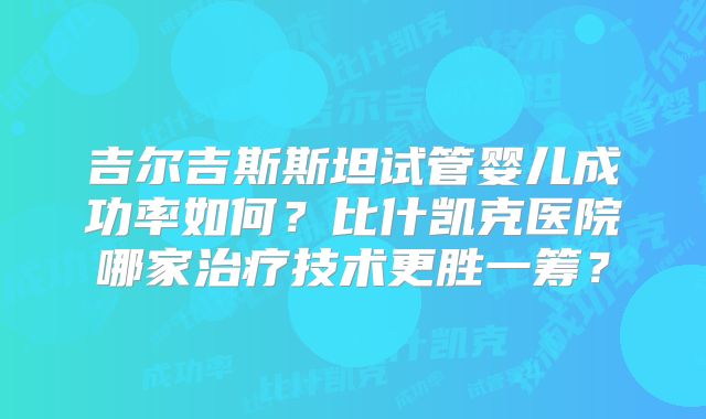 吉尔吉斯斯坦试管婴儿成功率如何?比什凯克医院哪家治疗技术更胜一筹?