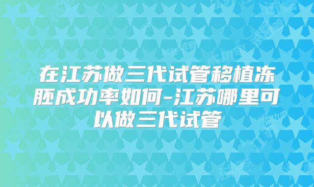 在江苏做三代试管移植冻胚成功率如何-江苏哪里可以做三代试管