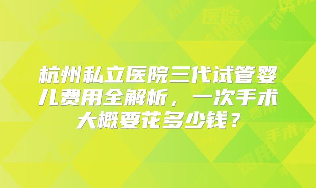 杭州私立医院三代试管婴儿费用全解析，一次手术大概要花多少钱？