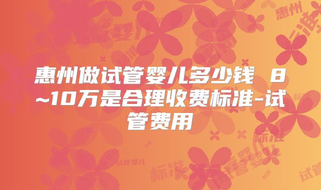 惠州做试管婴儿多少钱 8~10万是合理收费标准-试管费用