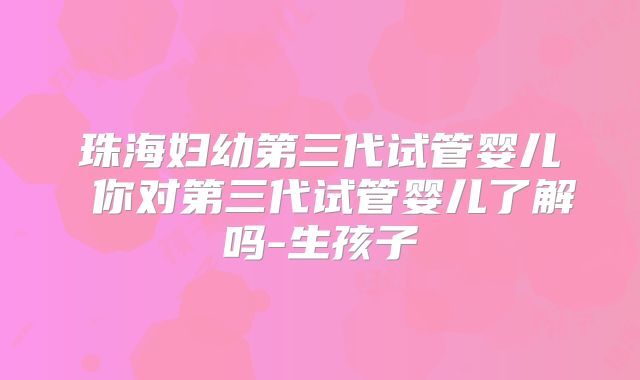 珠海妇幼第三代试管婴儿 你对第三代试管婴儿了解吗-生孩子