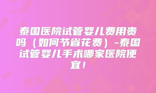 泰国医院试管婴儿费用贵吗（如何节省花费）-泰国试管婴儿手术哪家医院便宜！