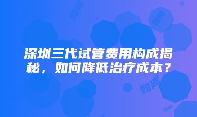 深圳三代试管费用构成揭秘，如何降低治疗成本？