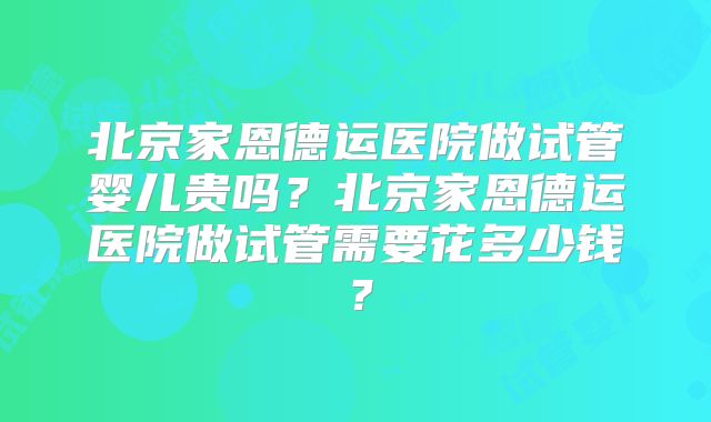 北京家恩德运医院做试管婴儿贵吗?北京家恩德运医院做试管需要花多少钱?