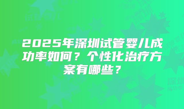 2025年深圳试管婴儿成功率如何？个性化治疗方案有哪些？