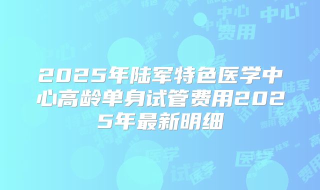 2025年陆军特色医学中心高龄单身试管费用2025年最新明细