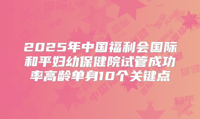 2025年中国福利会国际和平妇幼保健院试管成功率高龄单身10个关键点