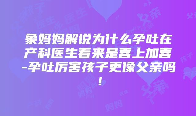 象妈妈解说为什么孕吐在产科医生看来是喜上加喜-孕吐厉害孩子更像父亲吗！