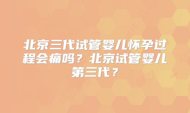 北京三代试管婴儿怀孕过程会痛吗？北京试管婴儿第三代？