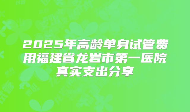 2025年高龄单身试管费用福建省龙岩市第一医院真实支出分享