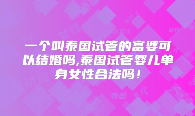 一个叫泰国试管的富婆可以结婚吗,泰国试管婴儿单身女性合法吗！