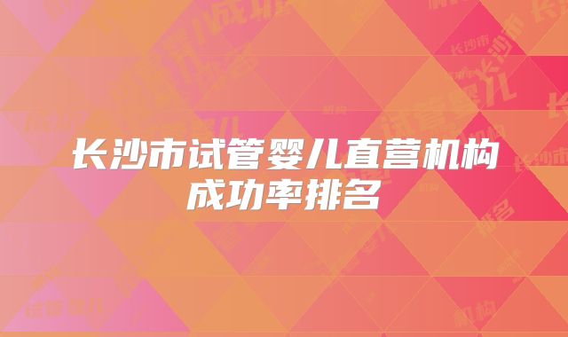 长沙市试管婴儿直营机构成功率排名