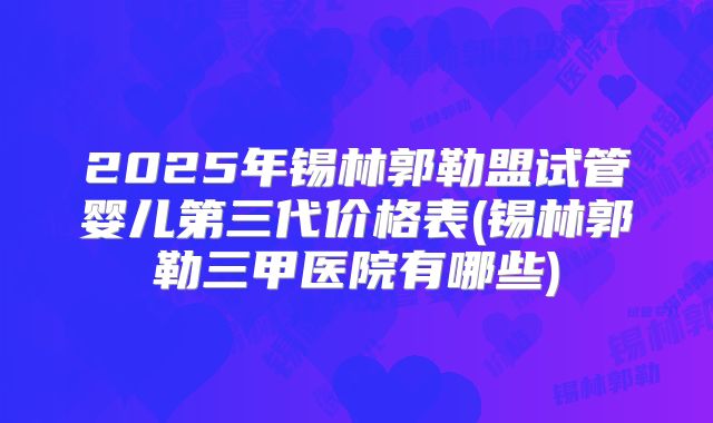 2025年锡林郭勒盟试管婴儿第三代价格表(锡林郭勒三甲医院有哪些)
