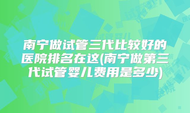 南宁做试管三代比较好的医院排名在这(南宁做第三代试管婴儿费用是多少)