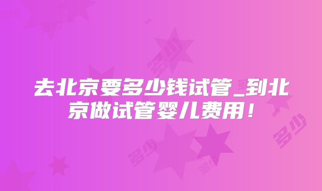 去北京要多少钱试管_到北京做试管婴儿费用！