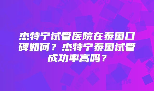 杰特宁试管医院在泰国口碑如何？杰特宁泰国试管成功率高吗？