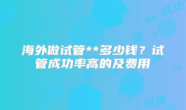 海外做试管**多少钱？试管成功率高的及费用