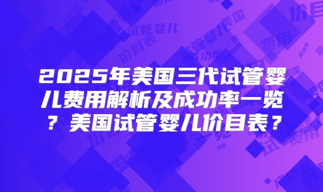 2025年美国三代试管婴儿费用解析及成功率一览？美国试管婴儿价目表？