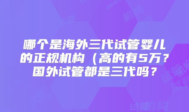 哪个是海外三代试管婴儿的正规机构（高的有5万？国外试管都是三代吗？