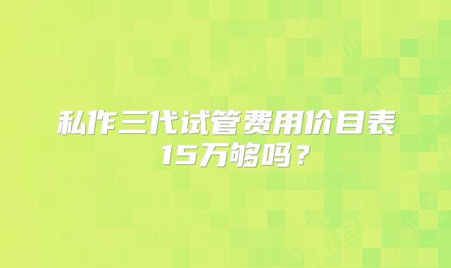 私作三代试管费用价目表 15万够吗？