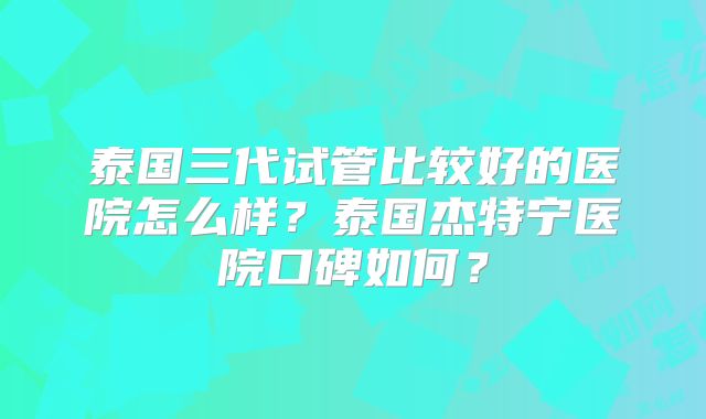 泰国三代试管比较好的医院怎么样？泰国杰特宁医院口碑如何？
