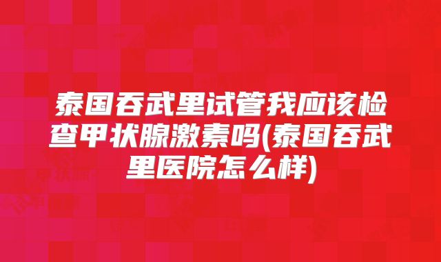 泰国吞武里试管我应该检查甲状腺激素吗(泰国吞武里医院怎么样)