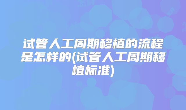 试管人工周期移植的流程是怎样的(试管人工周期移植标准)