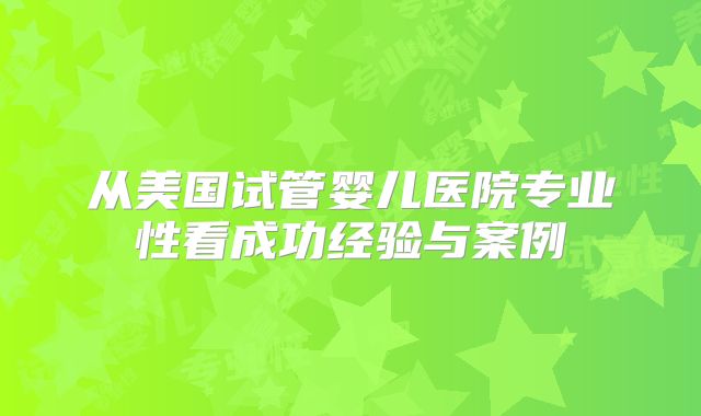 从美国试管婴儿医院专业性看成功经验与案例