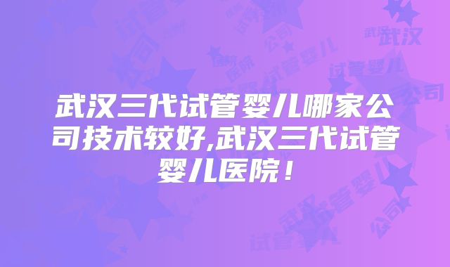 武汉三代试管婴儿哪家公司技术较好,武汉三代试管婴儿医院！