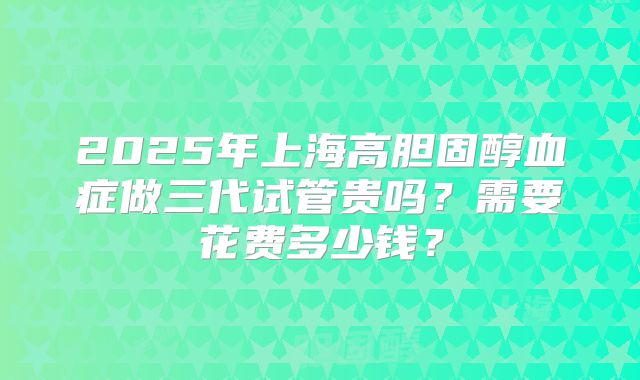2025年上海高胆固醇血症做三代试管贵吗？需要花费多少钱？