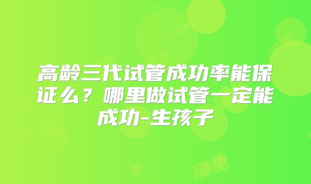高龄三代试管成功率能保证么？哪里做试管一定能成功-生孩子