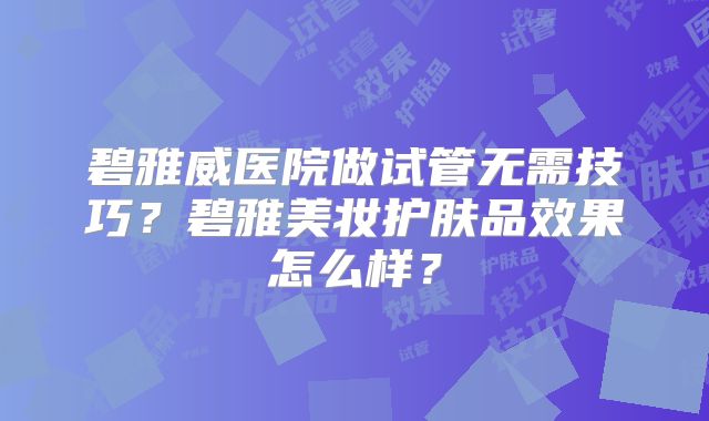 碧雅威医院做试管无需技巧？碧雅美妆护肤品效果怎么样？