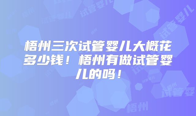 梧州三次试管婴儿大概花多少钱！梧州有做试管婴儿的吗！