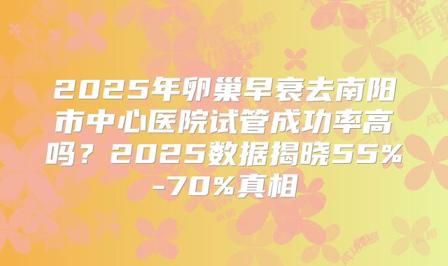 2025年卵巢早衰去南阳市中心医院试管成功率高吗？2025数据揭晓55%-70%真相