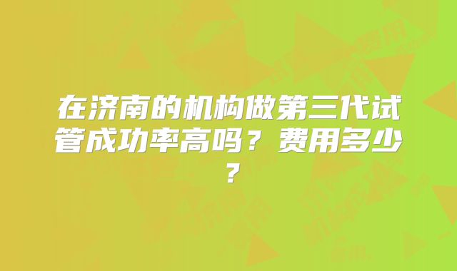 在济南的机构做第三代试管成功率高吗？费用多少？